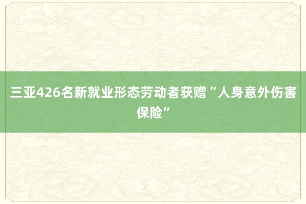 三亚426名新就业形态劳动者获赠“人身意外伤害保险”