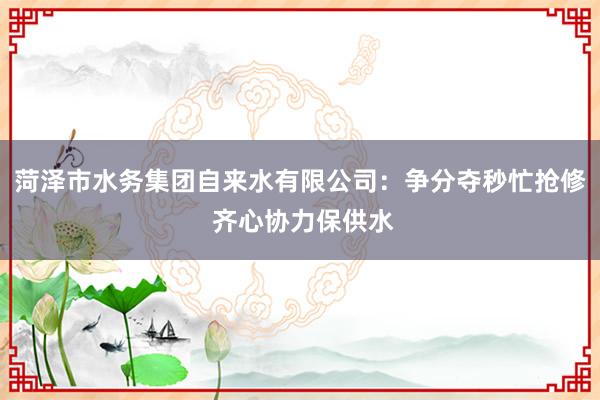 菏泽市水务集团自来水有限公司：争分夺秒忙抢修 齐心协力保供水