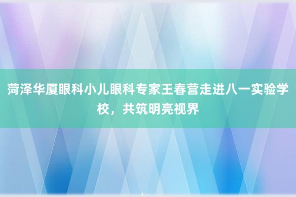 菏泽华厦眼科小儿眼科专家王春营走进八一实验学校，共筑明亮视界