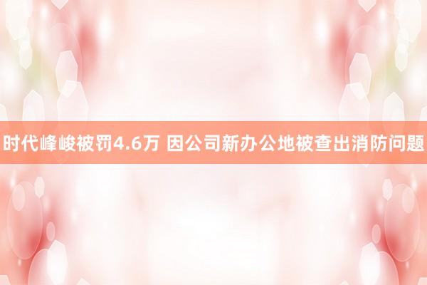 时代峰峻被罚4.6万 因公司新办公地被查出消防问题