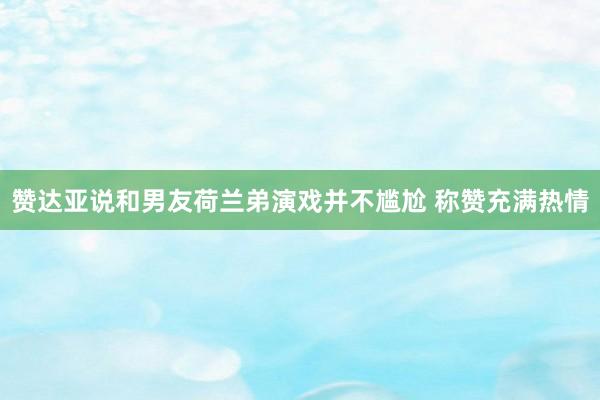 赞达亚说和男友荷兰弟演戏并不尴尬 称赞充满热情