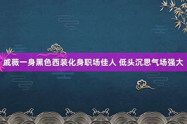 戚薇一身黑色西装化身职场佳人 低头沉思气场强大