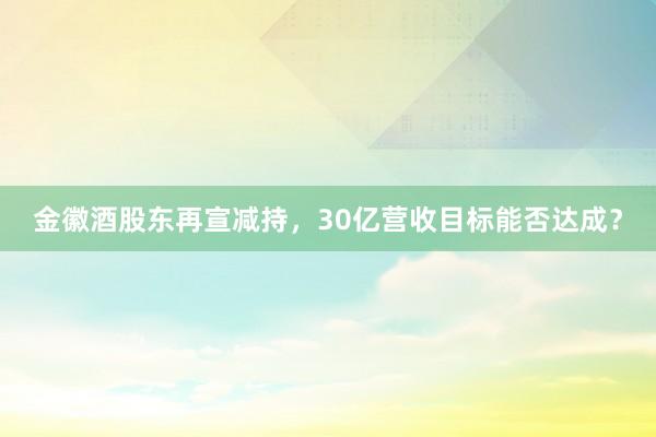 金徽酒股东再宣减持，30亿营收目标能否达成？