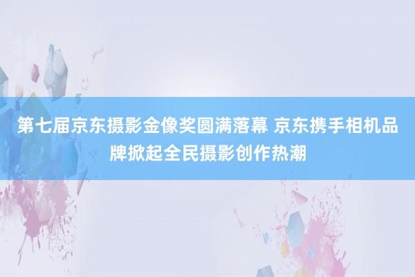 第七届京东摄影金像奖圆满落幕 京东携手相机品牌掀起全民摄影创作热潮