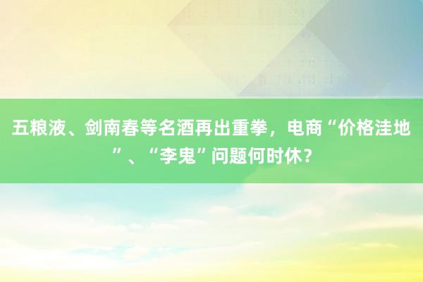 五粮液、剑南春等名酒再出重拳，电商“价格洼地”、“李鬼”问题何时休？