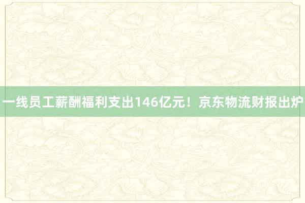 一线员工薪酬福利支出146亿元！京东物流财报出炉