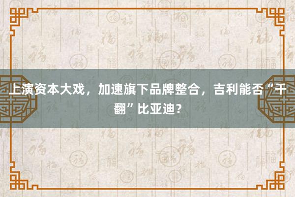 上演资本大戏，加速旗下品牌整合，吉利能否“干翻”比亚迪？