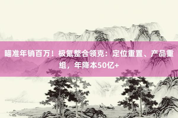 瞄准年销百万！极氪整合领克：定位重置、产品重组，年降本50亿+