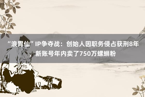 “浪胃仙”IP争夺战：创始人因职务侵占获刑8年，新账号年内卖了750万螺蛳粉