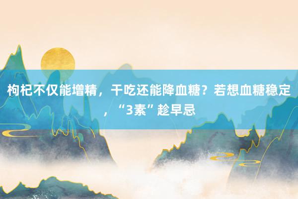 枸杞不仅能增精，干吃还能降血糖？若想血糖稳定，“3素”趁早忌