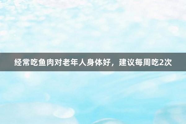 经常吃鱼肉对老年人身体好，建议每周吃2次