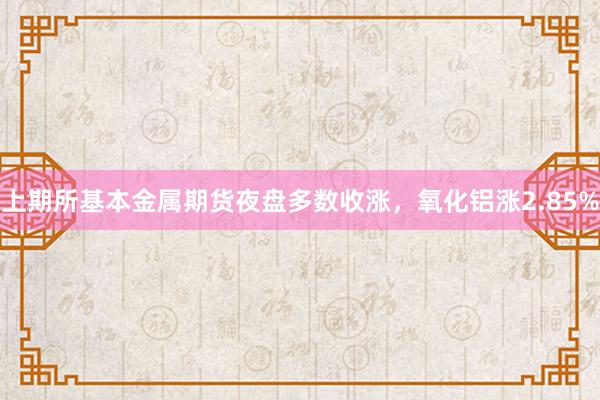 上期所基本金属期货夜盘多数收涨，氧化铝涨2.85%