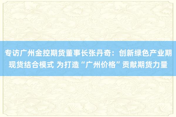 专访广州金控期货董事长张丹奇：创新绿色产业期现货结合模式 为打造“广州价格”贡献期货力量