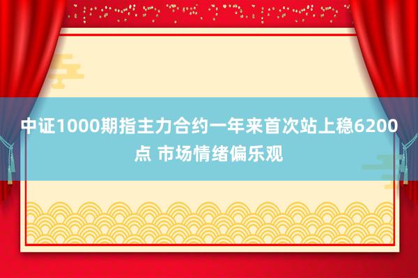 中证1000期指主力合约一年来首次站上稳6200点 市场情绪偏乐观