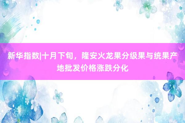 新华指数|十月下旬，隆安火龙果分级果与统果产地批发价格涨跌分化