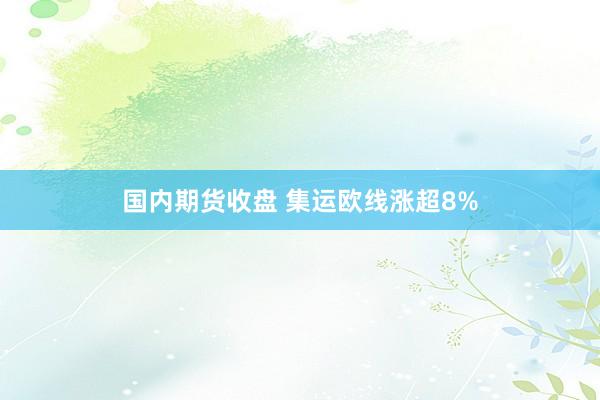 国内期货收盘 集运欧线涨超8%