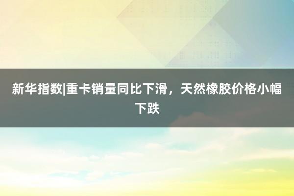 新华指数|重卡销量同比下滑，天然橡胶价格小幅下跌