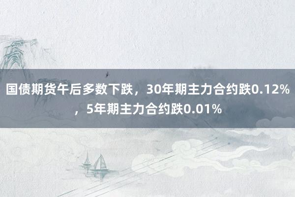 国债期货午后多数下跌，30年期主力合约跌0.12%，5年期主力合约跌0.01%