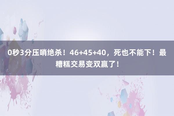 0秒3分压哨绝杀！46+45+40，死也不能下！最糟糕交易变双赢了！