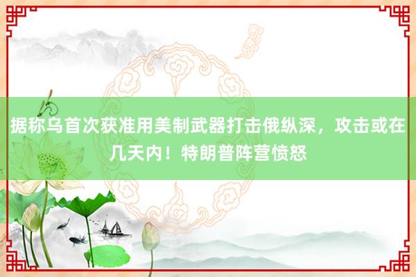 据称乌首次获准用美制武器打击俄纵深，攻击或在几天内！特朗普阵营愤怒