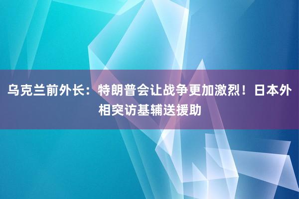 乌克兰前外长：特朗普会让战争更加激烈！日本外相突访基辅送援助