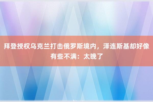 拜登授权乌克兰打击俄罗斯境内，泽连斯基却好像有些不满：太晚了