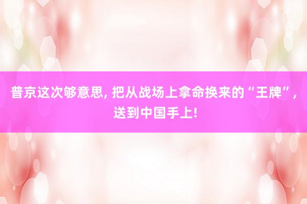 普京这次够意思, 把从战场上拿命换来的“王牌”, 送到中国手上!