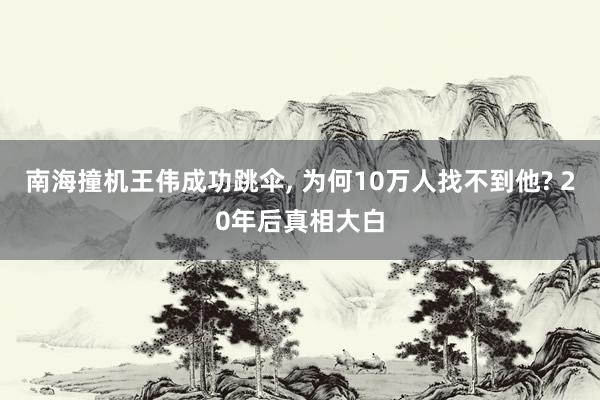 南海撞机王伟成功跳伞, 为何10万人找不到他? 20年后真相大白