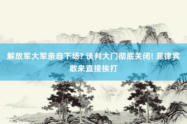 解放军大军亲自下场? 谈判大门彻底关闭! 菲律宾敢来直接挨打