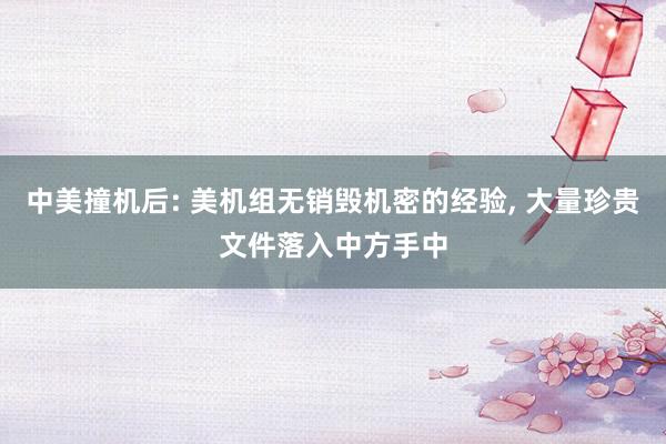 中美撞机后: 美机组无销毁机密的经验, 大量珍贵文件落入中方手中