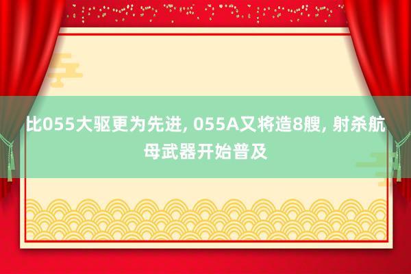 比055大驱更为先进, 055A又将造8艘, 射杀航母武器开始普及