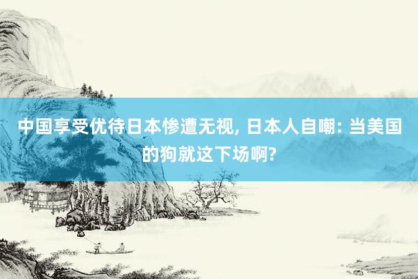 中国享受优待日本惨遭无视, 日本人自嘲: 当美国的狗就这下场啊?