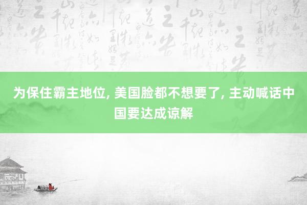 为保住霸主地位, 美国脸都不想要了, 主动喊话中国要达成谅解