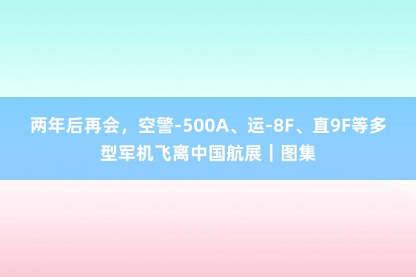 两年后再会，空警-500A、运-8F、直9F等多型军机飞离中国航展｜图集