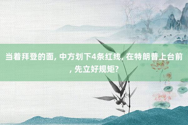 当着拜登的面, 中方划下4条红线, 在特朗普上台前, 先立好规矩?