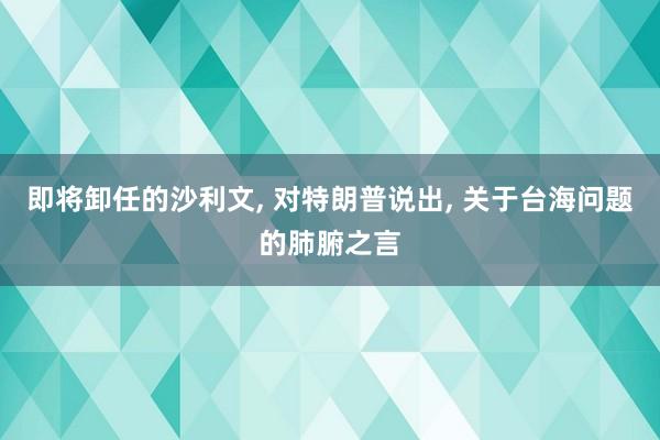 即将卸任的沙利文, 对特朗普说出, 关于台海问题的肺腑之言