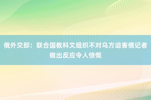 俄外交部：联合国教科文组织不对乌方迫害俄记者做出反应令人愤慨