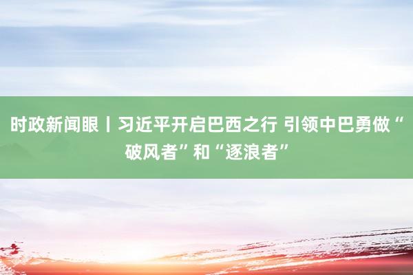 时政新闻眼丨习近平开启巴西之行 引领中巴勇做“破风者”和“逐浪者”