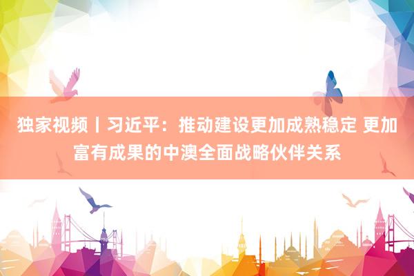 独家视频丨习近平：推动建设更加成熟稳定 更加富有成果的中澳全面战略伙伴关系