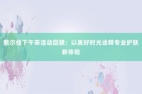 敷尔佳下午茶活动回顾：以美好时光诠释专业护肤新体验