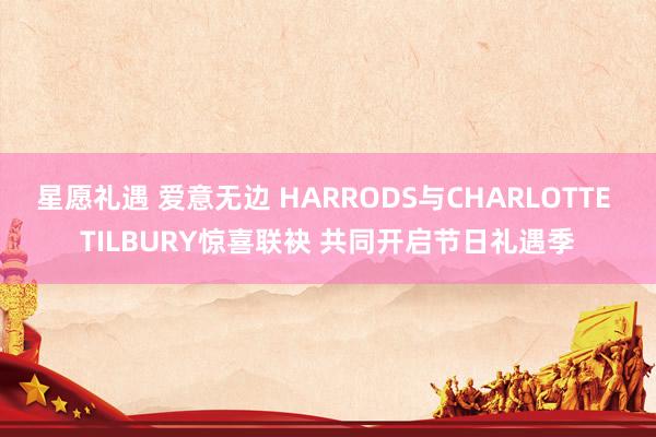 星愿礼遇 爱意无边 HARRODS与CHARLOTTE TILBURY惊喜联袂 共同开启节日礼遇季