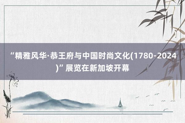 “精雅风华·恭王府与中国时尚文化(1780-2024)”展览在新加坡开幕