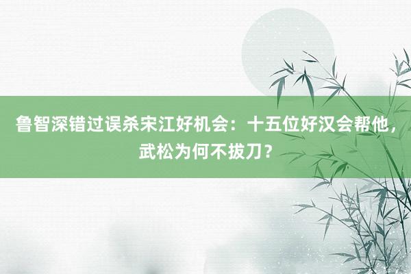 鲁智深错过误杀宋江好机会：十五位好汉会帮他，武松为何不拔刀？