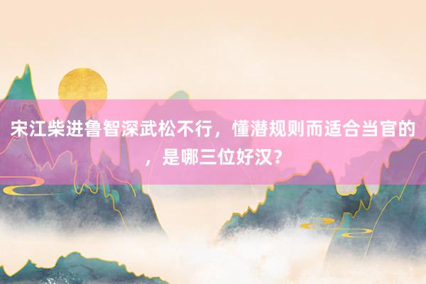 宋江柴进鲁智深武松不行，懂潜规则而适合当官的，是哪三位好汉？