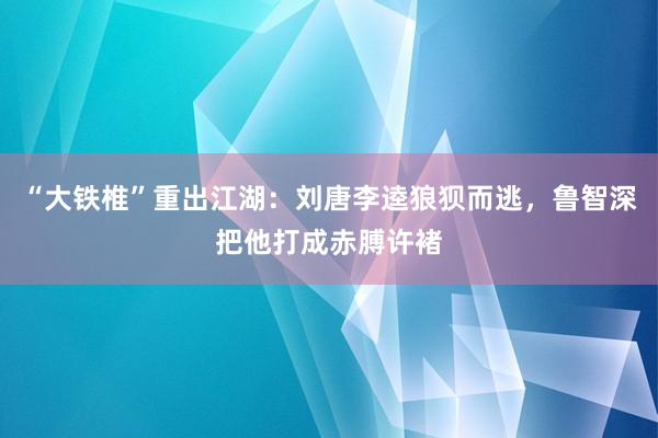 “大铁椎”重出江湖：刘唐李逵狼狈而逃，鲁智深把他打成赤膊许褚