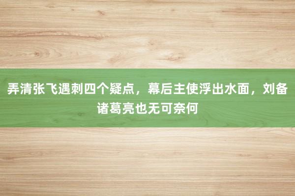 弄清张飞遇刺四个疑点，幕后主使浮出水面，刘备诸葛亮也无可奈何