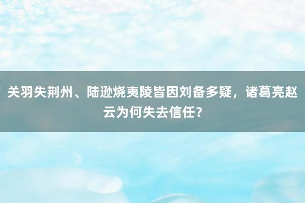 关羽失荆州、陆逊烧夷陵皆因刘备多疑，诸葛亮赵云为何失去信任？