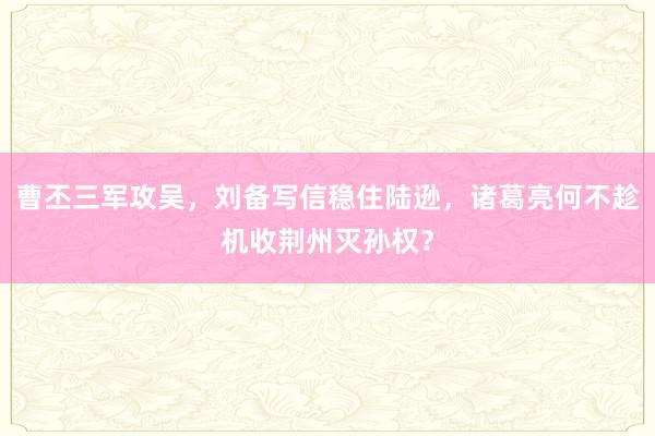 曹丕三军攻吴，刘备写信稳住陆逊，诸葛亮何不趁机收荆州灭孙权？