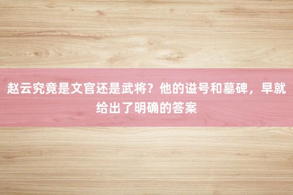 赵云究竟是文官还是武将？他的谥号和墓碑，早就给出了明确的答案