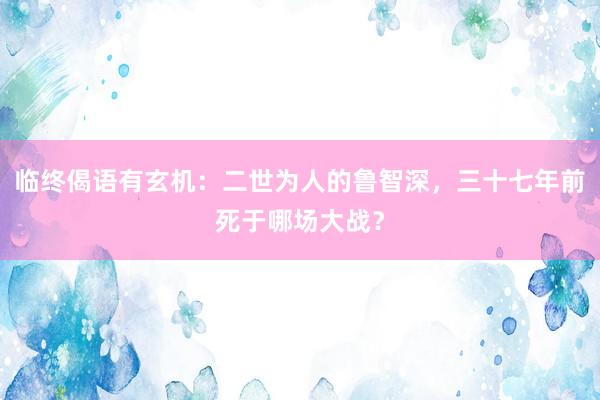 临终偈语有玄机：二世为人的鲁智深，三十七年前死于哪场大战？